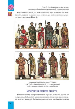 64
Розгляньте малюнки, на яких зображено одяг візантійської знаті.
Створіть за цими зразками ескіз костюма для шкільного вечора, при-
свяченого мистецтву Візантії.
Вбрання візантійської знаті IV–XI ст.:
1, 4, 7, 10 — імператора; 3, 8, 11 — імператриці;
2, 9 — вищих сановників; 5, 6 — придворних
Музичне мистецтво Візантії
Витоки візантійської музики сягають перської, коптської, єврейської
та вірменської пісенності, а також включають досягнення давньогрець-
кої музичної культури. Світська музика звучала при імператорському
♫
Тема 1. Стилі та напрями мистецтва:
античний, візантійський, романський, готика, ренесанс
1
7
2
8
3
9
4
10
5
11
6
 