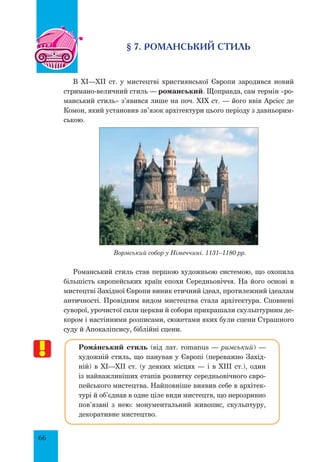 66
§ 7. Романський стиль
В XI—XII ст. у мистецтві християнської Європи зародився новий
стримано-величний стиль — романський. Щоправда, сам термін «ро-
манський стиль» з’явився лише на поч. XIX ст. — його ввів Арсісс де
Комон, який установив зв’язок архітектури цього періоду з давньорим-
ською.
Вормський собор у Німеччині. 1131–1180 рр.
Романський стиль став першою художньою системою, що охопила
більшість європейських країн епохи Середньовіччя. На його основі в
мистецтві Західної Європи виник етичний ідеал, протилежний ідеалам
античності. Провідним видом мистецтва стала архітектура. Сповнені
суворої, урочистої сили церкви й собори прикрашали скульптурним де-
кором і настінними розписами, сюжетами яких були сцени Страшного
суду й Апокаліпсису, біблійні сцени.
РомŠнський стиль (від лат. romanus — римський) —
художній стиль, що панував у Європі (переважно Захід-
ній) в XІ—XII ст. (у деяких місцях — і в XIII ст.), один
із найважливіших етапів розвитку середньовічного євро-
пейського мистецтва. Найповніше виявив себе в архітек-
турі й об’єднав в одне ціле види мистецтв, що нерозривно
пов’язані з нею: монументальний живопис, скульптуру,
декоративне мистецтво.
 