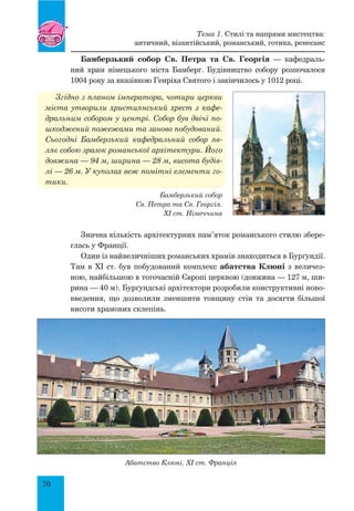 70
Бамберзький собор Св. Петра та Св. Георгія — кафедраль-
ний храм німецького міста Бамберг. Будівництво собору розпочалося
1004 ро­ку за вказівкою Генріха Святого і закінчилось у 1012 році.
Згідно з планом імператора, чотири церкви
міста утворили християнський хрест з кафе-
дральним собором у центрі. Собор був двічі по-
шкоджений пожежами та заново побудований.
Сьогодні Бамберзький кафедральний собор яв-
ляє собою зразок романської архітектури. Його
довжина — 94 м, ширина — 28 м, висота будів-
лі — 26 м. У куполах веж помітні елементи го-
тики.
Значна кількість архітектурних пам’яток романського стилю збере-
глась у Франції.
Один із найвеличніших романських храмів знаходиться в Бурґундії.
Там в XI ст. був побудований комплекс абатства Клюні з величез-
ною, найбільшою в тогочасній Європі церквою (довжина — 127 м, ши-
рина — 40 м). Бурґундські архітектори розробили конструктивні ново-
введення, що дозволили зменшити товщину стін та досягти більшої
висоти храмових склепінь.
Бамберзький собор
Св. Петра та Св. Георгія.
XI ст. Німеччина
Абатство Клюні. XI ст. Франція
Тема 1. Стилі та напрями мистецтва:
античний, візантійський, романський, готика, ренесанс
 