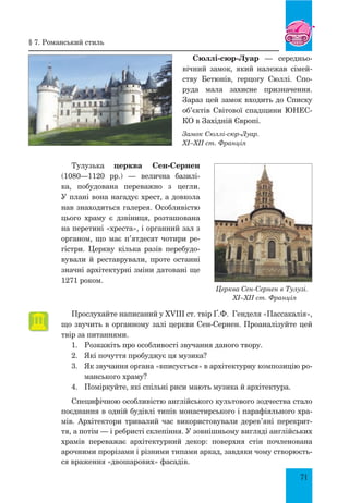 71
Сюллі-сюр-Луар — середньо-
вічний замок, який належав сімей-
ству Бетюнів, герцогу Сюллі. Спо-
руда мала захисне призначення.
Зараз цей замок входить до Списку
об’єктів Світової спадщини ЮНЕС-
КО в Західній Європі.
Замок Сюллі-сюр-Луар.
XI–XII ст. Франція
Тулузька церква Сен-Сернен
(1080—1120 рр.) — велична базилі-
ка, побудована переважно з цегли.
У плані вона нагадує хрест, а довкола
нав знаходиться галерея. Особливістю
цього храму є дзвіниця, розташована
на перетині «хреста», і органний зал з
органом, що має п’ятдесят чотири ре-
гістри. Церкву кілька разів перебудо-
вували й реставрували, проте останні
значні архітектурні зміни датовані ще
1271 роком.
Церква Сен-Сернен в Тулузі.
XI–XII ст. Франція
Прослухайте написаний у XVIII ст. твір Ґ.Ф. Генделя «Пассакалія»,
що звучить в органному залі церкви Сен-Сернен. Проаналізуйте цей
твір за питаннями.
1.	 Розкажіть про особливості звучання даного твору.
2.	 Які почуття пробуджує ця музика?
3.	 Як звучання органа «вписується» в архітектурну композицію ро-
манського храму?
4.	 Поміркуйте, які спільні риси мають музика й архітектура.
Специфічною особливістю англійського культового зодчества стало
поєднання в одній будівлі типів монастирського і парафіяльного хра-
мів. Архітектори тривалий час використовували дерев’яні перекрит-
тя, а потім — і ребристі склепіння. У зовнішньому вигляді англійських
храмів переважає архітектурний декор: поверхня стін почленована
арочними прорізами і різними типами аркад, завдяки чому створюєть-
ся враження «двошарових» фасадів.
§ 7. Романський стиль
 