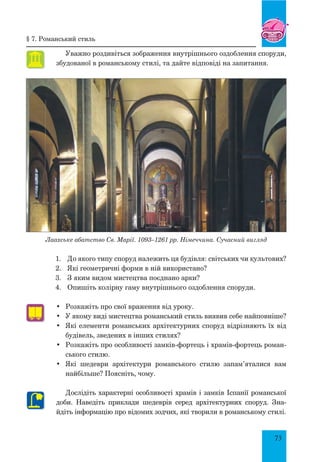 73
Уважно роздивіться зображення внутрішнього оздоблення споруди,
збудованої в романському стилі, та дайте відповіді на запитання.
Лаахське абатство св. Марії. 1093–1261 рр. Німеччина. Сучасний вигляд
1.	 До якого типу споруд належить ця будівля: світських чи культових?
2.	 Які геометричні форми в ній використано?
3.	 З яким видом мистецтва поєднано арки?
4.	 Опишіть колірну гаму внутрішнього оздоблення споруди.
•	 Розкажіть про свої враження від уроку.
•	 У якому виді мистецтва романський стиль виявив себе найповніше?
•	 Які елементи романських архітектурних споруд відрізняють їх від
будівель, зведених в інших стилях?
•	 Розкажіть про особливості замків-фортець і храмів-фортець роман-
ського стилю.
•	 Які шедеври архітектури романського стилю запам’яталися вам
найбільше? Поясніть, чому.
Дослідіть характерні особливості храмів і замків Іспанії романської
доби. Наведіть приклади шедеврів серед архітектурних споруд. Зна-
йдіть інформацію про відомих зодчих, які творили в романському стилі.
§ 7. Романський стиль
 