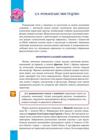 74
§ 8. романське мистецтво
Романський стиль у живописі та скульптурі за своїми художніми
ознаками — мистецтво доволі умовне, схематичне. Для романської
композиції характерні простір, позбавлений глибини, різномасштабні
фігури, яскраві кольори. Монументальна скульптура і настінний живо-
пис розвивалися разом з архітектурою та підпорядковувалися інтере­
сам церкви (символічний характер зображень). Сюжети з Євангелій
та Біблії займали головне місце в скульптурі й живописі. Книжкова
мініатюра відзначалася високим рівнем виконання й декоративністю;
особливу роль тут відігравали орнаменти та стилізовані зображення
фантастичних істот і птахів.
Монументальний живопис
Основу живопису романського стилю складає настінний розпис,
виконаний, як правило, в техніці фрески. Зміст і образне вирішен-
ня композиції підпорядковувались архітектурному стилеві споруди
або інтер’єру. Фрески в романських храмах сповнені суворої строгості,
іноді наївні, але завжди повчальні. Фігури людей представляли плос-
кими, пропорції тіла часто порушувались. Зрідка художники давали
волю своїй фантазії і населяли стіни храмів зображеннями фантастич-
них птахів і тварин, запозичених із фольклору. Парадні зали замків
прикрашали розписи на історичні або побутові сюжети динамічного
характеру.
Для романського стилю в живописі характерні строго си-
метричні композиції, чіткий контурний рисунок, площинність
зображень, порушення пропорційності фігур, неприродність поз,
яскраві кольори та виразність зображень.
Період розквіту романського живопису у Франції припадає на кі-
нець ХІ — початок ХІІ ст. Найкращим його зразком є розпис монас-
тирської церкви Сен-Савен-сюр-Ґартан в Пуату. Всі внутрішні по-
верхні цього невеликого храму вкриті фресками, створеними кількома
майстрами. Зображення розташовані довгими смугами в два яруси.
Сюжети розписів надзвичайно різноманітні: сцени зі Старого та Но-
вого Завітів і поряд — епізоди з байок Езопа. У цих фресках виразно
проявилися всі характерні риси романського стилю. За кольором фону
 