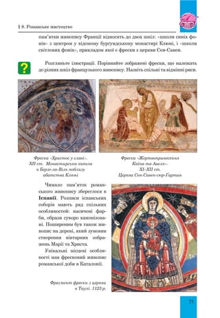 75
пам’ятки живопису Франції відносять до двох шкіл: «школи синіх фо-
нів» з центром у відомому бурґундському монастирі Клюні, і «школи
світлових фонів», прикладом якої є фрески з церкви Сен-Савен.
Розгляньте ілюстрації. Порівняйте зображені фрески, що належать
до різних шкіл французького живопису. Назвіть спільні та відмінні риси.
Фреска «Христос у славі».
XII ст. Монастирська капела
в Берзе-ла-Віль поблизу
абатства Клюні
Фреска «Жертвопринеcення
Каїна та Авеля».
XI–XII ст.
церква Сен-Савен-сюр-Ґартан
Чимало пам’яток роман-
ського живопису збереглося в
Іспанії. Розписи іспанських
соборів мають ряд спільних
особливостей: насичені фар-
би, образи суворо канонізова-
ні. Поширеним був також жи-
вопис на дереві, який зумовив
створення вівтарних зобра-
жень Марії та Христа.
Унікальні місцеві особли-
вості мав фресковий живопис
романської доби в Каталонії.
Фрагмент фрески з церкви
в Таулі. 1123 р.
§ 8. романське мистецтво
 