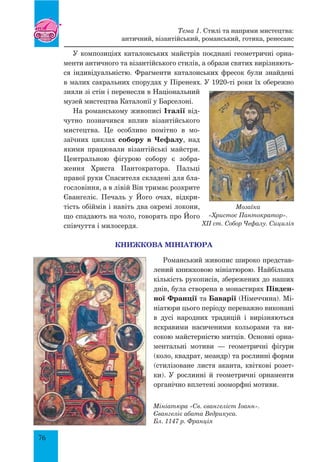 76
У композиціях каталонських майстрів поєднані геометричні орна-
менти античного та візантійського стилів, а образи святих вирізняють-
ся індивідуальністю. Фрагменти каталонських фресок були знайдені
в малих сакральних спорудах у Піренеях. У 1920-ті роки їх обережно
зняли зі стін і перенесли в Національний
музей мистецтва Каталонії у Барселоні.
На романському живописі Італії від-
чутно позначився вплив візантійського
мистецтва. Це особливо помітно в мо-
заїчних циклах собору в Чефалу, над
якими працювали візантійські майстри.
Центральною фігурою собору є зобра-
ження Христа Пантократора. Пальці
правої руки Спасителя складені для бла-
гословіння, а в лівій Він тримає розкрите
Євангеліє. Печаль у Його очах, відкри-
тість обіймів і навіть два окремі локони,
що спадають на чоло, говорять про Його
співчуття і милосердя.
Книжкова мініатюра
Романський живопис широко представ-
лений книжковою мініатюрою. Найбільша
кількість рукописів, збережених до наших
днів, була створена в монастирях Півден-
ної Франції та Баварії (Німеччина). Мі-
ніатюри цього періоду переважно виконані
в дусі народних традицій і вирізняються
яскравими насиченими кольорами та ви-
сокою майстерністю митців. Основні орна-
ментальні мотиви — геометричні фігури
(коло, квадрат, меандр) та рослинні форми
(стилізоване листя аканта, квіткові розет-
ки). У рослинні й геометричні орнаменти
органічно вплетені зооморфні мотиви.
Мозаїка
«Христос Пантократор».
XII ст. Собор Чефалу. Сицилія
Мініатюра «Св. євангеліст Іоанн».
Євангеліє абата Ведрикуса.
Бл. 1147 р. Франція
Тема 1. Стилі та напрями мистецтва:
античний, візантійський, романський, готика, ренесанс
 