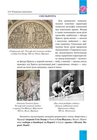 77
Скульптура
Для романської монумен-
тальної пластики характерні
гігантські рельєфні композиції
над порталами храмів. Фігури
в таких композиціях мали різні
масштаби: найбільша — фігура
Христа, трохи менші  — ангелів
і апостолів, найменші — про-
стих смертних. Сюжетами най-
частіше були грізні пророцтва
Апокаліпсису і Страшного суду,
що демонструють богословську
схему ієрархічної структури сві-
ту: центр композиції — величез-
на фігура Христа; у верхній частині — небо, у нижній — грішна земля;
праворуч від Христа розташовані рай і праведники, ліворуч — засу-
джені на вічні муки грішники, чорти й пекло.
Більшість скульптурних шедеврів романського стилю збереглися у
Франції (церкви Сен-Лазар в Отені й Сен-Мадлен у Везле), Німеч-
чині (собори в Бамберзі та Вормсі) й Італії (храми в Мілані, Ве-
роні, Павії).
«Страшний суд». Рельєф над головним входом
у собор Сен-Лазар. XII ст. Отен, Франція
§ 8. романське мистецтво
«Лев, який роздирає людину».
Деталь оздоблення вікна
Вормського собору.
XII ст. Німеччина
«Зішестя Святого Духа».
Рельєф над головним входом
у церкву Сен-Мадлен. Фрагмент.
XII ст. Везле, Франція
 