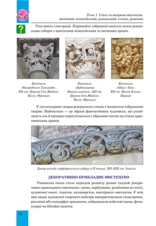 78
Розгляньте ілюстрації. Порівняйте зображені капітелі колон роман-
ських соборів з капітелями візантійських та античних храмів.
Капітель
«Викрадення Ганімеда».
XII ст. Церква Сен-Мадлен.
Везле, Франція
Капітель
«Будівництво
Ноєвого ковчега». XII ст.
Церква Сен-Мадлен.
Везле, Франція
Капітель
«Адам і Єва».
XII ст. Музей Клюні.
Париж
У скульптурних творах романського стилю з’являються зображення
тварин. Найчастіше — це образи фантастичних чудовиськ, що уособ­
люють зло й химерно переплітаються з образами святих на стінах хрис-
тиянських храмів.
Декор апсиди кафедрального собору в П’яченці. XII–XIII ст. Італія
Декоративно-прикладне мистецтво
Романська епоха стала періодом розквіту різних галузей декора-
тивно-прикладного мистецтва: литва, карбування, різьблення по кості,
художньої емалі, ткацтва, килимарства, ювелірного мистецтва. У всіх
цих видах художньої творчості майстри використовували геометричні,
рослинні або зооморфні орнаменти, зображували побутові сцени, фоль-
клорні чи біблійні сюжети.
Тема 1. Стилі та напрями мистецтва:
античний, візантійський, романський, готика, ренесанс
 