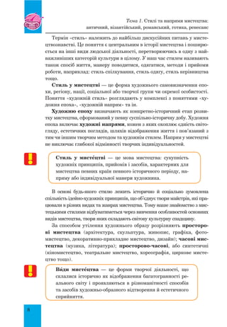 8
Термін «стиль» належить до найбільш дискусійних питань у мисте-
цтвознавстві. Це поняття є центральним в історії мистецтва і поширю-
ється на інші види людської діяльності, перетворюючись в одну з най-
важливіших категорій культури в цілому. У наш час стилем називають
також спосіб життя, манеру поводитися, одягатися, методи і прийоми
роботи, наприклад: стиль спілкування, стиль одягу, стиль керівництва
тощо.
Стиль у мистецтві — це форма художнього самовизначення епо-
хи, регіону, нації, соціальної або творчої групи чи окремої особистості.
Поняття «художній стиль» розглядають у комплексі з поняттями «ху-
дожня епоха», «художній напрям» та ін.
Художню епоху визначають як конкретно-історичний етап розви-
тку мистецтва, сформований у певну суспільно-історичну добу. Художня
епоха включає художні напрями, кожен з яких охоплює єдність світо-
гляду, естетичних поглядів, шляхів відображення життя і пов’язаний з
тим чи іншим творчим методом та художнім стилем. Напрям у мистецтві
не виключає глибокої відмінності творчих індивідуальностей.
Стиль у мистŒцтві  — це мова мистецтва: сукупність
художніх принципів, прийомів і засобів, характерних для
мистецтва певних країн певного історичного періоду, на-
пряму або індивідуальної манери художника.
В основі будь-якого стилю лежить історично й соціально зумовлена
спільність ідейно-художніх принципів, що об’єднує твори майстрів, які пра-
цювали в різних видах та жанрах мистецтва. Тому наше знайомство з мис-
тецькими стилями відбуватиметься через вивчення особливостей основних
видів мистецтва, твори яких складають світову культурну спадщину.
За способом утілення художнього образу розрізняють просторо-
ві мистецтва (архітектура, скульптура, живопис, графіка, фото-
мистецтво, декоративно-прикладне мистецтво, дизайн); часові мис-
тецтва (музика, література); просторово-часові, або синтетичні
(кіномистецтво, театральне мистецтво, хореографія, циркове мисте-
цтво тощо).
Вšди мистŒцтва  — це форми творчої діяльності, що
склалися історично як відображення багатогранності ре-
ального світу і проявляються в різноманітності способів
та засобів художньо-образного відтворення й естетичного
сприйняття.
Тема 1. Стилі та напрями мистецтва:
античний, візантійський, романський, готика, ренесанс
 