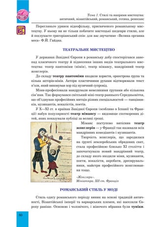 80
Перегляньте уривок відеофільму, присвяченого романському мис-
тецтву. У ньому ви не тільки побачите мистецькі шедеври стилю, але
й послухаєте григоріанський спів: для вас звучатиме «Велика органна
меса» Ф.Й. Гайдна.
Театральне мистецтво
У державах Західної Європи в романську добу спостерігався зане-
пад класичного театру й піднесення інших видів театрального мис-
тецтва: театр пантоміми (мімів), театр мімансу, мандрівний театр
жонглерів.
До складу театру пантоміми входили хористи, оркестрова група та
кілька акторів-мімів. Актори пластичними рухами відтворювали текст
п’єси, який виконував хор під музичний супровід.
Міми-професіонали мандрували невеликими групами або кількома
сім’ями. Так формувався світський міні-театр раннього Середньовіччя,
що об’єднував професійних митців різних спеціальностей — танцівни-
ків, музикантів, вокалістів, поетів.
У Х—ХІ ст. в країнах Західної Європи (особливо в Іспанії та Фран-
ції) набув популярності театр мімансу — видовище спотворених ді-
тей, яких показували публіці за великі гроші.
Міманс поступово витіснив театр
жонглерів — у Франції так називали всіх
мандрівних комедіантів і музикантів.
Творчість жонглерів, що зародилася
на ґрунті землеробських обрядових свят,
стала професійною близько ХІ століття і
започаткувала новий мандрівний театр,
до складу якого входили міми, музиканти,
поети, вокалісти, акробати, дресируваль-
ники, майстри професійного жонглюван-
ня тощо.
Романський стиль у моді
Стиль одягу романського періоду виник на основі традицій антич­
ності, Візантійської імперії та варварських племен, які населяли Єв-
ропу раніше. Основою і чоловічого, і жіночого вбрання були туніки.
♫
«Жонглери».
Мініатюра. XII ст. Франція
Тема 1. Стилі та напрями мистецтва:
античний, візантійський, романський, готика, ренесанс
 