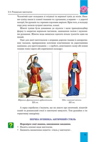 81
Чоловічий одяг складався зі спідньої та верхньої тунік до колін. Ниж-
ню туніку шили із лляної тканини та з рукавами, а верхню — з дорогої
матерії, без рукавів та з прямим горловим вирізом. Крім того, в холодну
пору року носили хутряні жилетки, плащі.
Жіночі туніки були довжиною до підлоги і мали трапецієподібну
форму із закритою верхньою частиною, завищеною талією і звужени-
ми рукавами. Жіноча мода вимагала одягати кілька туалетів один на
інший.
Одяг для знаті виготовляли з яскравих дорогих тканин із декоратив-
ною тасьмою, прикрашеною золотими пластинками чи дорогоцінним
камінням; для простолюдинів — з грубого, домотканого льону або вовни
темних тонів (сірого або коричневого кольору).
А зараз спробуємо з’ясувати, що ви знаєте про античний, візантій-
ський та романський стилі в мистецтві минулого. Тож рушаймо в ін-
терактивну мандрівку.
Перша зупинка: античний стиль
Перевірте свої знання, виконавши завдання.
•	 Назвіть основні види мистецтва.
•	 Запишіть визначення поняття «стиль у мистецтві».
Вбрання французького арбалетника.
XII ст.
Одяг знатної жінки.
XII ст.
§ 8. романське мистецтво
 