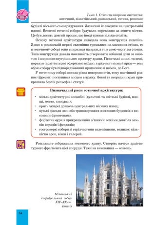 84
♫
будівлі міського самоврядування. Зазвичай їх зводили на центральній
площі. Величні готичні собори будували переважно за кошти містян.
Це був досить довгий процес, що іноді тривав кілька століть.
Основу готичної архітектури складала нова конструкція склепінь.
Якщо в романській церкві склепіння трималися на масивних стінах, то
в готичному соборі вони спиралися на арки, а ті, в свою чергу, на стовпи.
Така конструкція давала можливість створювати небачені доти за висо-
тою і шириною внутрішнього простору храми. Гігантські шпилі та вежі,
портали (архітектурно оформлені входи), стрілчасті вікна й арки — весь
образ собору був підпорядкований прагненню в небеса, до Бога.
У готичному соборі зникла рівна поверхня стін, тому настінний роз-
пис (фрески) поступився місцем вітражу. Зовні та всередині храм при-
крашало безліч рельєфів і статуй.
Визначальні риси готичної архітектури:
	 міські архітектурні ансамблі (культові та світські будівлі, пло-
щі, мости, колодязі);
	 криті галереї довкола центральних міських площ;
	 вузькі фасади дво- або триповерхових житлових будинків з ви-
сокими фронтонами;
	 фортечні мури з прикрашеними в’їзними вежами довкола зам-
ків королів і феодалів;
	 гостроверхі собори зі стрілчастими склепіннями, великою кіль-
кістю арок, вікон і галерей.
Розгляньте зображення готичного храму. Створіть начерк архітек-
турного фрагмента цієї споруди. Техніка виконання — олівець.
Міланський
кафедральний собор.
XIV–XX ст.
Італія
Тема 1. Стилі та напрями мистецтва:
античний, візантійський, романський, готика, ренесанс
 