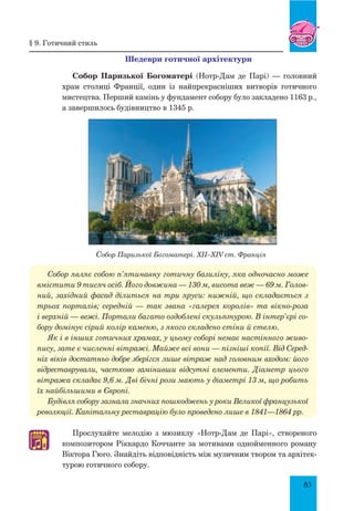 85
шедеври готичної архітектури
Собор Паризької Богоматері (Нотр-Дам де Парі) — головний
храм столиці Франції, один із найпрекрасніших витворів готичного
мистецтва. Перший камінь у фундамент собору було закладено 1163 р.,
а завершилось будівництво в 1345 р.
Собор Паризької Богоматері. XII–XIV ст. Франція
Собор являє собою п’ятинавну готичну базиліку, яка одночасно може
вмістити 9 тисяч осіб. Його довжина — 130 м, висота веж — 69 м. Голов­
ний, західний фасад ділиться на три яруси: нижній, що складається з
трьох порталів; середній — так звана «галерея королів» та вікно-роза
і верхній — вежі. Портали багато оздоблені скульптурою. В інтер’єрі со­
бору домінує сірий колір каменю, з якого складено стіни й стелю.
Як і в інших готичних храмах, у цьому соборі немає настінного живо­
пису, зате є численні вітражі. Майже всі вони — пізніші копії. Від Серед­
ніх віків достатньо добре зберігся лише вітраж над головним входом: його
відреставрували, частково замінивши відсутні елементи. Діаметр цього
вітража складає 9,6 м. Дві бічні рози мають у діаметрі 13 м, що робить
їх найбільшими в Європі.
Будівля собору зазнала значних пошкоджень у роки Великої французької
революції. Капітальну реставрацію було проведено лише в 1841—1864 рр.
Прослухайте мелодію з мюзиклу «Нотр-Дам де Парі», створеного
композитором Ріккардо Коччанте за мотивами однойменного роману
Віктора Гюго. Знайдіть відповідність між музичним твором та архітек-
турою готичного собору.
§ 9. готичний стиль
♫
 