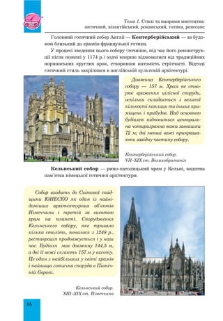 86
Головний готичний собор Англії — Кентерберійський — за будо-
вою близький до зразків французької готики.
У процесі зведення цього собору (точніше, під час його реконструк-
ції після пожежі у 1174 р.) зодчі вперше відмовилися від традиційних
норманських круглих арок, створивши натомість стрілчасті. Відтоді
готичний стиль закріпився в англійській культовій архітектурі.
Довжина Кентерберійського
со­бору — 157 м. Храм не ство­
рює враження цілісної споруди,
оскільки складається з великої
кількості каплиць та інших при­
міщень і прибудов. Над основ­ною
будівлею підноситься централь­
на чотиригранна вежа заввишки
72 м; дві менші вежі прикраша­
ють західну частину собору.
Кельнський собор — римо-католицький храм у Кельні, видатна
пам’ятка німецької готичної архітектури.
Собор входить до Світової спад­
щини Юнеско як один із найві­
доміших архітектурних об’єктів
Німеччини і третій за висотою
храм на планеті. Спорудження
Кельнського собору, яке тривало
кілька століть, почалося з 1248 р.,
реставрація продовжується і у наш
час. Будівля має довжину 144,5  м,
а дві її вежі сягають 157 м у висоту.
Це один з найбільших у світі храмів
і найвища готична споруда в Північ­
ній Європі.
Тема 1. Стилі та напрями мистецтва:
античний, візантійський, романський, готика, ренесанс
Кентерберійський собор.
VII–XIX ст. Великобританія
Кельнський собор.
XIII–XIX ст. Німеччина
 