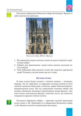 87
Розгляньте зображення Реймського собору Богоматері у Франції та
дайте відповіді на запитання.
Реймський собор. XIII ст. Франція
1.	 	Які характерні ознаки готичного стилю ви можете виділити в архі-
тектурі собору?
2.	 Доберіть ряд прикметників, якими можна описати загальний ви-
гляд споруди.
3.	 Чому Реймський собор протягом століть був символом королівської
влади? Розкажіть, що вам відомо про це з історії.
Цегляна готика
В епоху готики будівлі зводили з тесаного каміння — пісковику,
мармуру. Але на територіях, де природних покладів каменю не було
(північні князівства Німеччини та Польщі, країни Північної Європи),
використовували цеглу. під час спорудження величних соборів цей
матеріал обмежував можливості архітектурного декору фасадів, тому
зодчі почали застосовувати фігурну (лекальну) цеглу, яка дозволяла
створювати справжнє готичне плетиво.
Розгляньте зображення соборів — прикладів цегляної архітектури
епохи готики (с. 88). Порівняйте їх із зображенням Кельнського собору
(с. 86). Визначте спільні та відмінні риси цих споруд.
§ 9. готичний стиль
 