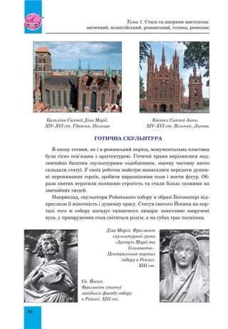 88
Базиліка Святої Діви Марії. Костел Святої Анни.
XIV–XVI ст. Гданськ, Польща XIV–XVI ст. Вільнюс, Литва
Готична СКУЛЬПТУРА
В епоху готики, як і в романський період, монументальна пластика
була тісно пов’язана з архітектурою. Готичні храми вирізнялися над-
звичайно багатим скульптурним оздобленням, значну частину якого
складали статуї. У своїх роботах майстри намагалися передати душев-
ні переживання героїв, зробити виразнішими пози і жести фігур. Об-
рази святих втратили колишню строгість та стали більш схожими на
звичайних людей.
Наприклад, скульптори Реймського собору в образі Богоматері під-
креслили її жіночність і душевну красу. Статуя святого Йосипа на пор-
талі того ж собору нагадує галантного лицаря: кокетливо закручені
вуса, у примружених очах світиться розум, а на губах грає посмішка.
Діва Марія. Фрагмент
скульптурної групи
«Зустріч Марії та
Єлизавети».
Центральний портал
собору в Реймсі.
XIII ст.
Св. Йосип.
Фрагмент статуї
західного фасаду собору
в Реймсі. XIII ст.
Тема 1. Стилі та напрями мистецтва:
античний, візантійський, романський, готика, ренесанс
 