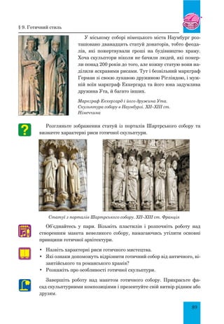 89
У міському соборі німецького міста Наумбург роз-
ташовано дванадцять статуй донаторів, тобто феода-
лів, які пожертвували гроші на будівництво храму.
Хоча скульптори ніколи не бачили людей, які помер-
ли понад 200 років до того, але кожну статую вони на-
ділили яскравими рисами. тут і безвільний маркграф
Герман зі своєю лукавою дружиною Рігліндою, і муж-
ній воїн маркграф Еккергард та його юна задумлива
дружина Ута, й багато інших.
Маркграф Еккергард і його дружина Ута.
Скульптура собору в Наумбурзі. XII–XIII ст.
Німеччина
Розгляньте зображення статуй із порталів Шартрського собору та
визначте характерні риси готичної скульптури.
Статуї з порталів Шартрського собору. XII–XIII ст. Франція
Об’єднайтесь у пари. Візьміть пластилін і розпочніть роботу над
створенням макета невеликого собору, намагаючись утілити основні
принципи готичної архітектури.
•	 Назвіть характерні риси готичного мистецтва.
•	 Які ознаки допоможуть відрізнити готичний собор від антич­ного, ві-
зантійського та романського храмів?
•	 Розкажіть про особливості готичної скульптури.
Завершіть роботу над макетом готичного собору. Прикрасьте фа-
сад скульптурними композиціями і презентуйте свій витвір рідним або
друзям.
♫
§ 9. готичний стиль
 