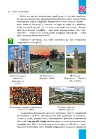 9
Кожен вид мистецтва розкриває сутність життя, високі етичні ідеа-
ли за допомогою певних художніх засобів. Ви вже знаєте, що естетичне
відтворення світу в літературі відбувається через слово; в музиці  —
через звуки та інтонації; у живописі — через кольори та їх відтінки;
у скульптурі й архітектурі  — через пластичні матеріали, об’ємно-
просторові форми; у графіці — через лінії, штрихи, плями, тон; у теа-
трі й кіно — через слово, міміку, жести акторів; у хореографії — через
рухи, пластику танцівників тощо.
Розгляньте ілюстрації. Які види мистецтва на них зображено?
Обґрунтуйте свою думку.
Предметами зображення в мистецтві є природні об’єкти, внутрішній
світ людини, її почуття, важливі для неї події особистого чи суспільно-
го життя, побут, традиції тощо, а специфічною формою відображення
дійсності — художній образ, який виявляє загальне через конкретне,
індивідуальне. Тобто, митець творчо переосмислює дійсність і, вико-
ристовуючи художню мову, способи зображення та засоби виразності
Вестмінстерське
абатство.
1245–1745 рр.
Лондон
М. Пимоненко.
«Вечоріє». 1900 р.
М. Манізер.
Пам’ятник Т. Шевченку
в Києві. 1939 р.
Лондонський симфонічний оркестр.
Заснований 1904 р.
Версальський парк.
XVII ст. Франція
§ 1. Стиль у мистецтві
 
