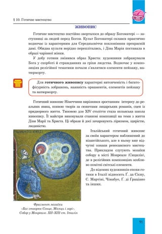 91
Живопис
Готичне мистецтво постійно зверталося до образу Богоматері — за-
ступниці за людей перед Богом. Культ Богоматері склався практично
водночас із характерним для Середньовіччя поклонінням прекрасній
дамі. Обидва культи нерідко переплітались, і Діва Марія поставала в
образі чарівної жінки.
У добу готики змінився образ Христа: художники зображували
Бога у скорботі й стражданнях за гріхи людства. Водночас у компо-
зиціях релігійної тематики почали з’являтися елементи пейзажу, на-
тюрморту.
Для готичного живопису характерні витонченість і багато-
фігурність зображень, наявність орнаментів, елементів пейзажу
та натюрморту.
Готичний живопис Німеччини вирізнявся зростанням інтересу до ре-
альних явищ, появою творів за сюжетами лицарських романів, сцен із
придворного життя. Типовою для XIV століття стала кельнська школа
живопису. Її майстри виконували станкові композиції на теми з життя
Діви Марії та Христа. Ці образи й досі зачаровують ліризмом, щирістю,
людяністю.
Італійський готичний живопис
за своїм характером наближений до
візантійського, але в ньому вже від-
чутні ознаки ренесансного мистец­
тва. Прикладом слугують мозаїки
собору в місті Монреале (Сицилія),
де в релігійних композиціях особли-
во помітні світські елементи.
До відомих художників епохи го-
тики в Італії відносять Ґ. да Сієну,
С. Мартіні, Чімабуе, Ґ. ді Ґраціа­но
та інших.
Фрагмент мозаїки
«Бог створює сонце, місяць і зорі».
Собор у Монреале. XII–XIII ст. Італія
§ 10. готичне мистецтво
 