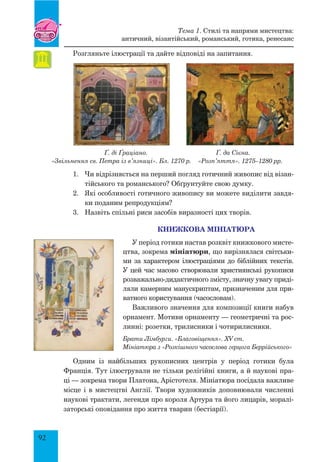 92
Розгляньте ілюстрації та дайте відповіді на запитання.
Ґ. ді Ґраціано. Ґ. да Сієна.
«Звільнення св. Петра із в’язниці». Бл. 1270 р. «Розп’яття». 1275–1280 рр.
1.	 Чи відрізняється на перший погляд готичний живопис від візан-
тійського та романського? Обґрунтуйте свою думку.
2.	 Які особливості готичного живопису ви можете виділити завдя-
ки поданим репродукціям?
3.	 Назвіть спільні риси засобів виразності цих творів.
Книжкова мініатюра
У період готики настав розквіт книжкового мисте-
цтва, зокрема мініатюри, що вирізнялася світськи-
ми за характером ілюстраціями до біблійних текстів.
У цей час масово створювали християнські рукописи
розважально-дидактичного змісту, значну увагу приді-
ляли камерним манускриптам, призначеним для при-
ватного користування (часословам).
Важливого значення для композиції книги набув
орнамент. Мотиви орнаменту — геометричні та рос-
линні: розетки, трилисники і чотирилисники.
Брати Лімбурги. «Благовіщення». XV ст.
Мініатюра з «Розкішного часослова герцога Беррійського»
Одним із найбільших рукописних центрів у період готики була
Франція. Тут ілюстрували не тільки релігійні книги, а й наукові пра-
ці — зокрема твори Платона, Арістотеля. мініатюра посідала важливе
місце і в мистецтві Англії. Твори художників доповнювали численні
наукові трактати, легенди про короля Артура та його лицарів, моралі-
заторські оповідання про життя тварин (бестіарії).
Тема 1. Стилі та напрями мистецтва:
античний, візантійський, романський, готика, ренесанс
 