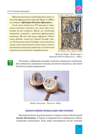 93
Найзнаменитішим мініатюристом епохи го­
тики був французький майстер Оноре. У 1296 р.
він створив «Бревіарій Філіппа Красивого».
У цій книзі міститься 577 аркушів із напи­
саним латиною текстом та лише одна міні­
атюра на всю сторінку. Проте цю мініатюру
вважають знаковою в розвитку французького
живопису. На ній у два яруси зображені «Пома­
зання Давида» (вгорі) та «Давид і Голіаф» (уни­
зу). Розпачливий жест Голіафа, який схопився за
голову, своєю життєвістю став новим словом у
мистецтві мініатюри порівняно зі статичним
і урочистим живописом попередніх років.
Розгляньте зображення шедевру готичного книжкового мистецтва.
Які особливості зовнішнього вигляду ви можете виділити у цій книзі?
Поділіться своїми враженнями.
Декоративно-прикладне мистецтво
Високий розвиток художніх ремесел у період готики забезпечували
цехові об’єднання. У Європі поширеним було виробництво меблів,
оздоблених різьбленням. Іноді меблі повторювали об’єми готичних
§ 10. готичне мистецтво
«Кодекс Ротундус». Часослов. 1480 р.
Майстер Оноре. Мініатюра із
«Бревіарія Філіппа Красивого». 1296 р.
 