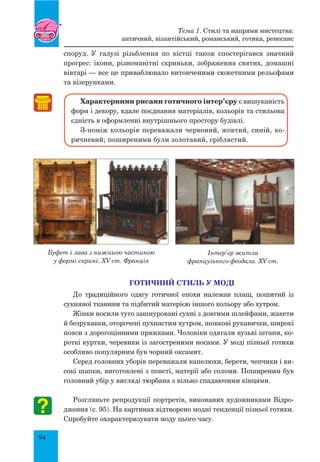 94
споруд. У галузі різьблення по кістці також спостерігався значний
прогрес: ікони, різноманітні скриньки, зображення святих, домашні
вівтарі — все це приваблювало витонченими сюжетними рельєфами
та візерунками.
Характерними рисами готичного інтер’єру є вишуканість
форм і декору, вдале поєднання матеріалів, кольорів та стильова
єдність в оформленні внутрішнього простору будівлі.
З-поміж кольорів переважали червоний, жовтий, синій, ко-
ричневий; поширеними були золотавий, сріблястий.
готичний стиль у моді
До традиційного одягу готичної епохи належав плащ, пошитий із
сукняної тканини та підбитий матерією іншого кольору або хутром.
Жінки носили туго зашнуровані сукні з довгими шлейфами, жакети
й безрукавки, оторочені пухнастим хутром, шовкові рукавички, широкі
пояси з дорогоцінними пряжками. Чоловіки одягали вузькі штани, ко-
роткі куртки, черевики із загостреними носами. У моді пізньої готики
особливо популярним був чорний оксамит.
Серед головних уборів переважали капелюхи, берети, чепчики і ви-
сокі шапки, виготовлені з повсті, матерії або соломи. Поширеним був
головний убір у вигляді тюрбана з вільно спадаючими кінцями.
Розгляньте репродукції портретів, виконаних художниками Відро-
дження (с. 95). На картинах відтворено модні тенденції пізньої готики.
Спробуйте охарактеризувати моду цього часу.
Тема 1. Стилі та напрями мистецтва:
античний, візантійський, романський, готика, ренесанс
Буфет і лава з нижньою частиною
у формі скрині. XV ст. Франція
Інтер’єр житла
французького феодала. XV ст.
 