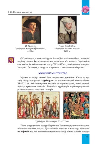 95
Об’єднайтесь у невеликі групи і створіть ескіз чоловічого костюма
періоду готики. Техніка виконання — олівець або пастель. Порівняйте
свої ескізи із зображеннями одягу XIII—XV ст., знайденими в мережі
Інтернет. Визначте, яка група впоралась із завданням найкраще.
Музичне мистецтво
Музика в епоху готики була переважно духовною. Світську му-
зику популяризували трубадури — провансальські поети-співаки
XI—XIII ст., які звеличували кохання до чарівної дами, земні радощі,
героїку хрестових походів. Творчість трубадурів характеризувалася
різноманітністю тематики і жанрів.
Трубадури. Мініатюри XIII–XIV ст.
Після спорудження собору Паризької Богоматері у його стінах роз-
містилася співоча школа. Тут співаків навчали мистецтву вокальної
поліфонії: під час виконання музичного твору кілька голосів поєдну-
§ 10. готичне мистецтво
П. Крістус.
«Портрет Едварда Ґрімстона».
1446 р.
Р. ван дер Вейден.
«Портрет молодої жінки».
1435 р.
♫
 