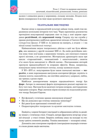 96
валися і зливалися разом у мереживну, складну мелодію. Згодом полі-
фонія поширилася й на інші види музичного мистецтва.
Театральне мистецтво
Значне місце в середньовічній культурі займав театр, який став ви-
разником суспільних інтересів того часу. Через прагнення духовенства
протидіяти популяризації народних свят та ігор у лоні церкви заро-
дився релігійний, або церковний театр. Спершу під час служби у
храмах розігрувалися найбільш драматичні епізоди зі Святого Письма
(літургічна драма). У XIII ст. їх винесли на паперть, а згодом — і на
міські площі (майданний театр).
Наймасовішим видом театрального дійства в цей час була місте-
рія, яка виникла у другій половині XIII ст. За своїм релігійним зміс-
том вона тісно пов’язана з церковним театром, але спектаклі ставили
прості містяни, а не духовенство. Містеріальна драматургія мала три
цикли: «старозавітний», «новозавітний» і «апостольський», сюжети
п’єс якого були запозичені із «Житій святих». Постановники містерій
прагнули правдоподібності та яскравих ефектів. Якщо, наприклад,
показували сцену всесвітнього потопу, площу заливали водою.
У XV—XVI ст. популярними були також повчальні вистави — мо-
раліте, в яких персонажами виступали алегоричні фігури: скупість із
мішком золота; самолюбство, що постійно дивиться у дзеркало; любов,
що тримає у руках серце.
Найбільш демократичним жанром середньовічного театру був
фарс. Актори та виконавці фарсів відтворювали реальні картини по-
буту того часу. Вистави були насичені гострою сатирою, життєрадісним
народним гумором. Фарс значною мірою вплинув на подальший розви-
ток театру Західної Європи.
•	 Які функції у готичних храмах виконували вітражі?
•	 Що ви дізналися про готичну книжкову мініатюру?
•	 Які риси були притаманні готичній моді?
•	 Охарактеризуйте театральне та музичне мистецтво готики.
Знайдіть у мережі інтернет ілюстрації із зображенням меблів та дизай-
ну кімнат у готичному стилі. Створіть начерк фрагмента інтер’єру сучас-
ної вітальні у стилі готики. Зверніть особливу увагу на кольори та сти-
льову єдність елементів дизайну. Техніка виконання — кольорові олівці.
Доповніть своє електронне портфоліо ілюстраціями шедеврів готично-
го стилю різних видів мистецтва.
Тема 1. Стилі та напрями мистецтва:
античний, візантійський, романський, готика, ренесанс
 