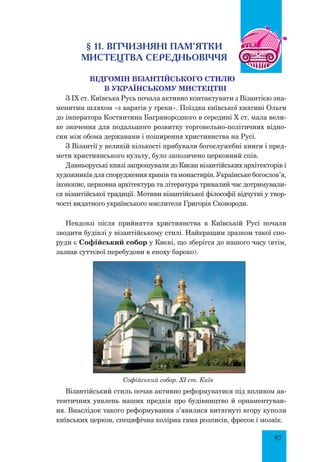 97
§ 11. Вітчизняні пам’ятки
МИСТЕЦТВА СЕРЕДНЬОВІЧЧЯ
Відгомін візантійського стилю
в українському мистецтві
З IX ст. Київська Русь почала активно контактувати з Візантією зна-
менитим шляхом «з варягів у греки». Поїздка київської княгині Ольги
до імператора Костянтина Багрянородного в середині X ст. мала вели-
ке значення для подальшого розвитку торговельно-політичних відно-
син між обома державами і поширення християнства на Русі.
З Візантії у великій кількості прибували богослужебні книги і пред-
мети християнського культу, було запозичено церковний спів.
Давньоруські князі запрошували до Києва візантійських архітекторів і
художників для спорудження храмів та монастирів. Українське богослов’я,
іконопис, церковна архітектура та література тривалий час дотримували-
ся візантійської традиції. Мотиви візантійської філософії відчутні у твор-
чості видатного українського мислителя Григорія Сковороди.
Невдовзі після прийняття християнства в Київській Русі почали
зводити будівлі у візантійському стилі. Найкращим зразком такої спо-
руди є Софійський собор у Києві, що зберігся до нашого часу (втім,
зазнав суттєвої перебудови в епоху бароко).
Софійський собор. XI ст. Київ
Візантійський стиль почав активно реформуватися під впливом ав-
тентичних уявлень наших предків про будівництво й орнаментуван-
ня. Внаслідок такого реформування з’явилися витягнуті вгору куполи
київ­ських церков, специфічна колірна гама розписів, фресок і мозаїк.
 