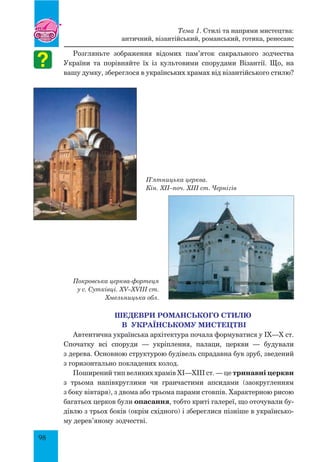 98
Розгляньте зображення відомих пам’яток сакрального зодчества
України та порівняйте їх із культовими спорудами Візантії. Що, на
вашу думку, збереглося в українських храмах від візантійського стилю?
П’ятницька церква.
Кін. XII–поч. XIII ст. Чернігів
Покровська церква-фортеця
у с. Сутківці. XV–XVIII ст.
Хмельницька обл.
Шедеври романського стилю
в українському мистецтві
Автентична українська архітектура почала формуватися у IX—X ст.
Спочатку всі споруди — укріплення, палаци, церкви — будували
з дерева. Основною структурою будівель спрадавна був зруб, зведений
з горизонтально покладених колод.
Поширений тип великих храмів XI—XIII ст. — це тринавні церкви
з трьома напівкруглими чи гранчастими апсидами (заокругленням
з боку вівтаря), з двома або трьома парами стовпів. Характерною рисою
багатьох церков були опасання, тобто криті галереї, що оточували бу-
дівлю з трьох боків (окрім східного) і збереглися пізніше в українсько-
му дерев’яному зодчестві.
Тема 1. Стилі та напрями мистецтва:
античний, візантійський, романський, готика, ренесанс
 