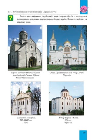 99
§ 11. Вітчизняні пам’ятки мистецтва середньовіччя
Розгляньте зображені українські храми і порівняйте їх із шедеврами
романського зодчества західноєвропейських країн. Визначте спільні та
відмінні риси.
Церква Святого Пантелеймона
неподалік від Галича. XII ст.
Івано-Франківщина
Спасо-Преображенський собор. XI ст.
Чернігів
Кирилівська церква. Собор Бориса і Гліба.
XII–XVIII ст. 		 XII ст.
Київ Чернігів
 
