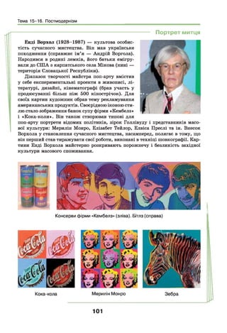 Тема 15-16. Постмодернізм
---------------------------------------------------------------------- Портрет митця
Енді Ворхол (1928-1987) — культова особис­
тість сучасного мистецтва. Він мав українське
походження (справжнє ім’я — Андрій Воргола).
Народився в родині лемків, його батьки емігру­
вали до СІЛА з карпатського села Мікова (нині —
територія Словацької Республіки).
Діапазон творчості майстра поп-арту вмістив
у себе експериментальні проекти в живописі, лі­
тературі, дизайні, кінематографі (брав участь у
продюсуванні більш ніж 500 кінострічок). Для
своїх картин художник обрав тему рекламування
американських продуктів. Своєрідною іконою сти­
лю стало зображення банок супу фірми «Кембелз»
і «Кока-коли». Він також створював типові для
поп-арту портрети відомих політиків, зірок Голлівуду і представників масо­
вої культури: Мерилін Монро, Елізабет Тейлор, Елвіса Преслі та ін. Внесок
Ворхола у становлення сучасного мистецтва, насамперед, полягає в тому, що
він перший став тиражувати свої роботи, виконані в техніці шовкографії. Кар­
тини Енді Ворхола майстерно розкривають порожнечу і безликість західної
культури масового споживання.
Консерви фірми «Кембелз» (зліва). Бітлз (справа)
101
 