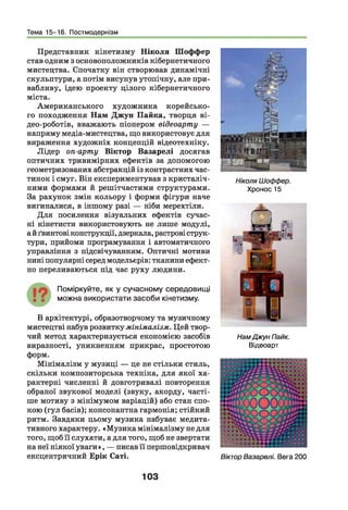Тема 15-16. Постмодернізм
Представник кінетизму Ніколи Шоффер
став одним з основоположників кібернетичного
мистецтва. Спочатку він створював динамічні
скульптури, а потім висунув утопічну, але при­
вабливу, ідею проекту цілого кібернетичного
міста.
Американського художника корейсько­
го походження Нам Джун Пайка, творця ві-
део-роботів, вважають піонером відеоарту —
напряму медіа-мистецтва, що використовує для
вираження художніх концепцій відеотехніку.
Лідер оп-арту Віктор Вазарелі досягав
оптичних тривимірних ефектів за допомогою
геометризованих абстракцій із контрастних час­
тинок і смуг. Він експериментував з кристаліч­
ними формами й решітчастими структурами.
За рахунок змін кольору і форми фігури наче
вигиналися, в іншому разі — ніби мерехтіли.
Д ля посилення візуальних ефектів сучас­
ні кінетисти використовують не лише модулі,
а й ґвинтові конструкції, дзеркала, растрові струк­
тури, прийоми програмування і автоматичного
управління з підсвічуванням. Оптичні мотиви
нині популярні серед модельєрів: тканини ефект­
но переливаються під час руху людини.
Поміркуйте, як у сучасному середовищ і
мож на використати засоби кінетизму.
В архітектурі, образотворчому та музичному
мистецтві набув розвитку мінімалізм. Цей твор­
чий метод характеризується економією засобів
виразності, уникненням прикрас, простотою
форм.
Мінімалізм у музиці — це не стільки стиль,
скільки композиторська техніка, для якої ха­
рактерні численні й довготривалі повторення
обраної звукової моделі (звуку, акорду, часті­
ше мотиву з мінімумом варіацій) або стан спо­
кою (гул басів); консонантна гармонія; стійкий
ритм. Завдяки цьому музика набуває медита­
тивного характеру. «М узика мінімалізму не для
того, щоб її слухати, а для того, щоб не звертати
на неї ніякої уваги», — писав її першовідкривач
ексцентричний Ерік Саті.
Ніколя Шоффер.
Хронос15
НамДжун Пайк.
Відеоарт
ВікторВазарелі. Вега 200
103
 