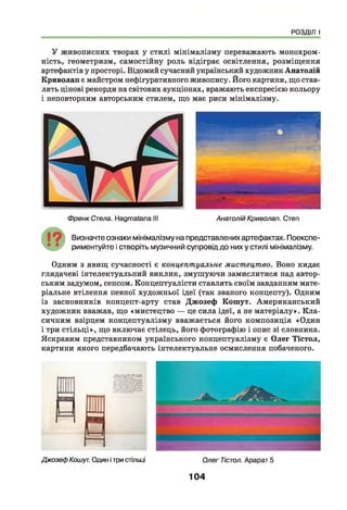 РОЗДІЛ І
У живописних творах у стилі мінімалізму переважають монохром-
ність, геометризм, самостійну роль відіграє освітлення, розміщення
артефактів у просторі. Відомий сучасний український художник Анатолій
Криволап є майстром нефігуративного живопису. Його картини, що став­
лять цінові рекорди на світових аукціонах, вражають експресією кольору
і неповторним авторським стилем, що має риси мінімалізму.
Френк Стела. Надтаіапа III Анатолій Криволап. Степ
Визначте ознаки мінімалізму на представлених артефактах. Поекспе-
риментуйте і створіть музичний супровід до них у стилі мінімалізму.
Одним з явищ сучасності є концептуальне мистецтво. Воно кидає
глядачеві інтелектуальний виклик, змушуючи замислитися над автор­
ським задумом, сенсом. Концептуалісти ставлять своїм завданням мате­
ріальне втілення певної художньої ідеї (так званого концепту). Одним
із засновників концепт-арту став Джозеф Кошут. Американський
художник вважав, що «мистецтво — це сила ідеї, а не матеріалу». К ла­
сичним взірцем концептуалізму вважається його композиція «Один
і три стільці», що включає стілець, його фотографію і опис зі словника.
Яскравим представником українського концептуалізму є Олег Тістол,
картини якого передбачають інтелектуальне осмислення побаченого.
Джозеф Кошут. Один ітри стільці Олег Тістол. Арарат 5
104
 