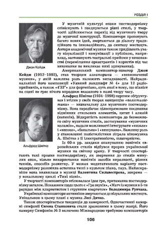 РОЗДІЛ І
У музичній культурі епохи постмодернізму
співіснують і поєднуються різні стилі, у твор­
чості здійснюється перехід від музичного твору
до музичної конструкції. Композитори пропонують
багато нових ідей, звертаються до діалогу тради­
ційного та інноваційного, до синтезу мистецтв.
Автори академічної музики також приділяють ува­
гу візуалізації і комунікації з публікою, напри­
клад, застосовують театральні прийоми у виконав­
стві (переміщення оркестрантів і хористів під час
виконання не викликає нині здивування).
Американський композитор-новатор Джон
Кейдж (1912-1992), став творцем алеаторики — «невизначеної
м узики», у якій важлива роль належить випадковості. Найради-
кальніш і його композиції «Уявний ландшафт № 4 » для 12 радіо­
приймачів, а також «4'33"» для фортепіано, суть якої в тому, що піаніст
на сцені не грає нічого впродовж вказаного в назві твору часу.
Альфред Шнітке (1934-1998) першим обґрунту­
вав і втілив у своїх творах концепцію «полістиліс-
тики» — визначальну для музичного постмодер­
нізму. Вона передбачає цілеспрямоване поєднання
відмінних стильових елементів, цитат і алюзій
(натяків). Відкритість композитора до безмежно­
го світу музичних стилів, застосування «музичних
колажів», надали можливості інтегрувати «низьке»
і «високе», «банальне» і «вишукане». Важливу роль
у становленні полістилістики зіграла кіномузика
А . Ш нітке з її ілюстративністю, шлягерністю.
Із 60-х рр. завдяки опануванню новітніх єв­
ропейських стилів відбувся прорив української
музики на світову арену. У творчості спостері­
гають такі прояви постмодернізму, як звернення до стилів мину­
лих епох, вільне використання новітніх засобів виразності, різних
технік, способів розвитку. У межах медитативного варіанту пост­
модернізму розквітла естетика тиші з культом піано, пауз. Найяскра­
віше вона виявилася в музиці Валентина Сильвестрова, зокрема —
у вокальному циклі «Т и х і пісні».
У творчості композиторів втілювалася ідея гри, притаманна постмодер­
нізму загалом. Показовим щодо цього є « Гра звуків », «Матч із музики в 5-ти
раундах між кларнетистом і струнним квартетом» Володимира Рунчака,
Українські композитори активніше звертаються до візуальних мистецтв.
Унікальною в цьому плані є музика Лесі Дичко.
Також спостерігається тенденція до камерності. Одночастинні камер­
ні симфонії Євгена Станковича стали зразковими в цьому жанрі. Його
камерну Симфонію № 3 включено Міжнародною трибуною композиторів
Альфред Шнітке
Джон Кейдж
106
 