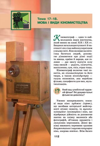 Тема 17-18.
МОВА І ВИДИ КІНОМИСТЕЦТВА
* інематограф — один із най-
С/ V молодших видів мистецтва,
який виник на зламі X IX і X X ст.
Завдяки загальнодоступності й на­
очності він став найпопулярнішим
у всьому світі. Кіно впливає на світо­
гляд багатьох людей, допома­
гає дізнаватися про різні події
та явища, країни й народи, але го­
ловне — дає змогу відчути цілу
гаму емоцій — радість, співчуття,
захоплення, сум, гнів, страх тощо.
Кінематограф включає такі по­
няття, як кіномистецтво та його
твори, а також кіноіндустрія —
галузь економіки, яка виробляє
фільми, спецефекти для них, муль­
типлікацію.
Який ваш улюблений худож­
ній фільм? Які документальні
фільми ви дивились?
Умовно виокремлюють основ­
ні види кіно: художнє (ігрове),
що засобами акторської майстер­
ності втілює сюжети, та мульти­
плікаційне (анімаційне) кіно, що
відображує дійсність за допомогою
знятих на плівку малюнків або
фотографій, об’ємних предметів і
лялькових персонажів. Деякі фа­
хівці вважають окремими групами
документальне і науково-популярне
кіно, зокрема освітнє. Втім багато
112
 