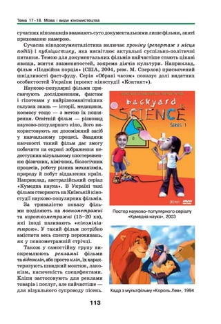 Тема 17-18. Мова і види кіномистецтва
сучасних кінознавців вважають суто документальними лише фільми, зняті
прихованою камерою.
Сучасна кінодокументалістика включає хроніку (репортаж з місця
подій) і публіцистику, яка висвітлює актуальні суспільно-політичні
питання. Темою для документальних фільмів найчастіше стають цікаві
явища, життя знаменитостей, зокрема діячів культури. Наприклад,
фільм «Подвійна порція» (СШ А, 2004, реж. М. Сперлок) присвячений
шкідливості фаст-фуду. Серія «Обрані часом» показує долі видатних
особистостей України (проект кіностудії «Контакт»).
Науково-популярні фільми при­
свячують дослідженням, фактам
і гіпотезам у найрізноманітніших
галузях знань — історії, медицини,
космосу тощо — з метою їх поши­
рення. Освітній фільм — різновид
науково-популярного кіно, його ви­
користовують як допоміжний засіб
у навчальному процесі. Завдяки
наочності такий фільм дає змогу
побачити на екрані зображення не­
доступних візуальному спостережен­
ню фізичних, хімічних, біологічних
процесів, роботу різних механізмів,
природу й побут віддалених країн.
Наприклад, австралійський серіал
«Кумедна наука». В Україні такі
фільми створюють на Київській кіно­
студії науково-популярних фільмів.
За тривалістю показу ф іль­
ми поділяють на повнометражні
та короткометражні (15-20 хв),
які іноді називають « кіномініа-
тюрою». У такий фільм потрібно
вмістити весь спектр переживань,
як у повнометражній стрічці.
Також у самостійну групу ви­
окремлюють рекламні фільми
тавідеокліп, або просто кліп, їх харак­
теризують швидкий монтаж, лако­
нізм, насиченість спецефектами.
Кліпи застосовують для реклами
товарів і послуг, але найчастіше —
для візуального супроводу пісень.
Постер науково-популярного серіалу
«Кумедна наука», 2003
Кадр з мультфільму «Король Лев», 1994
113
 
