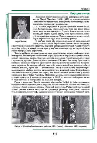 РОЗДІЛ II
-------------------------------------------- Портрет митця
Класиком німого кіно вважають універсального кіно-
митця Чарлі Чапліна (1889—1977) — американського
і англійського кіноактора, сценариста, композитора, кіно­
режисера, продюсера і монтажера.
Ч. Чаплін народився в родині артистів мюзик-холу.
Його батько помер, коли хлопчику було три роки, після
цього мати тяжко захворіла. Чарлі з братом опинилися в
школі для сиріт і бідних дітей, вони були змушені само­
стійно заробляти нажиття. Пропускаючи заняття в школі,
Чарлі береться за будь-яку можливу роботу.
У дев’ять років він вступив до дитячої танцювальної
групи, в складі якої вЧарлі виникла можливість наодному
з виступів розсмішити глядачів. Нарешті чотирнадцятирічний Чарлі отримує
постійну роботу в театрі, також грає у вар’єте, опановує гру на скрипці, бере
уроки театрального диригента.
Чаплін увійшов в кінолітопис як один із найкращих коміків світового кіне­
матографа. Він створив знаменитий образ бродяжки Чарлі: мішкуваті штани,
великі черевики, вузька візитка, котелок на голові, чорні маленькі вусики
і тростинка в руках. Донести до глядачів емоції і смисл без звуку було досить
складно; основним творчим прийомом в німому кіно була пантоміма. Бродяж­
ка — персонаж багатогранний: він самотній, романтичний, але водночас робить
нахабні вчинки, проте він — джентльмен. Усі ці якості актор «вимальовує»
за допомогою міміки, жестів, виразності рухів, комічної ходи. Згодом багато
хто намагався наслідувати цей образ, але він залишився унікальним у манері
виконання саме Чарлі Чапліна. Відповідно до шаленої популярності почали
стрімко зростати й акторські гонорари: у 1917 р. він стає найдорожчим на
ті часи актором з контрактом на мільйон доларів.
Разом з колегами Чаплін засновує кіностудію United Artists, де починає
створювати свої повнометражні картини. Стали класикою «Золота лихоманка»,
«Цирк», «Вогні великого міста», «Великий диктатор». У ліричній трагікомедії
«Вогні рампи» митець виступив як продюсер, режисер, сценарист, компози­
тор, монтажер, хореограф, художник по костюмах і виконавець головної ролі.
116
 