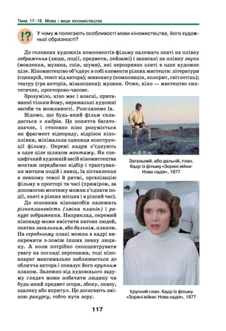 Тема 17-18. Мова і види кіномистецтва
У чому ж полягаю ть особливості мови кіном истецтва, його худож ­
ньої образності?
Загальний, або дальній, план.
Кадр із фільму «Зоряні війни:
Нова надія», 1977
До головних художніх компонентів фільму належать зняті на плівку
зображення (люди, події, предмети, пейзажі) і записані на плівку звуки
(мовлення, музика, спів, шуми), які нерозривно злиті в одне художнє
ціле. Кіномистецтво об’єднує в собі елементи різних мистецтв: літератури
(сценарій, текст від автора); живопису (композиція, колорит, світлотінь);
театру (гра акторів, мізансцени); музики. Отже, кіно — мистецтво син­
тетичне, просторово-часове.
Зрозуміло, кіно має і власні, прита­
манні тільки йому, виражальні художні
засоби та можливості. Розглянемо їх.
Відомо, що будь-який фільм скла­
дається з кадрів. Це поняття багато­
значне, і стосовно кіно розуміється
як фрагмент відеоряду, відрізок кіно­
плівки, мінімальна одиниця конструк­
ції фільму. Окремі кадри з ’єднують
в одне ціле шляхом монтажу. Як спе­
цифічний художній засіб кіномистецтва
монтаж передбачає відбір і трактуван­
ня митцем подій і явищ, їх зіставлення
в певному темпі й ритмі, організацію
фільму в просторі та часі (приміром, за
допомогою монтажу можна з’єднати по­
дії, зняті в різних місцях і в різний час).
До основних кінозасобів належать
різноплановість (зміна планів) і ра­
курс зображення. Наприклад, окремий
кінокадр може вмістити натовп людей,
знятих загальним, або дальнім, планом.
На середньому плані можна в кадрі ви­
окремити з-поміж інших певну люди­
ну. А коли потрібно сконцентрувати
увагу на погляді персонажа, тоді кіно­
апарат максимально наближається до
обличчя актора і показує його крупним
планом. Залежно від художнього заду­
му глядач може побачити людину чи
будь-який предмет згори, збоку, знизу,
здалеку або впритул. Це досягають змі- Крупний план. Кадр із фільму
ною ракурсу, тобто кута зору. «Зоряні війни: Нова надія», 1977
117
 
