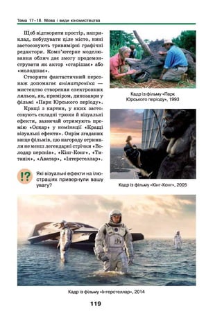 Тема 17-18. Мова і види кіномистецтва
Щ об відтворити простір, напри­
клад, побудувати ціле місто, нині
застосовують тривимірні графічні
редактори. Комп’ютерне моделю­
вання облич дає змогу продемон­
струвати як актор «старішає» або
«молодш ає».
Створити фантастичний персо­
наж допомагає аніматроніка —
мистецтво створення електронних
ляльок, як, приміром, динозаври у
фільмі «Парк Юрського періоду».
Кращі з картин, у яких засто­
совують складні трюки й візуальні
ефекти, зазвичай отримують пре­
мію «Оскар» у номінації «Кращ і
візуальні ефекти». Окрім згаданих
вище фільмів, цю нагороду отрима­
ли не менш легендарні стрічки «В о­
лодар перснів», «Кінг-Конг», «Ти-
танік», «Аватар», «Інтерстеллар».
Які візуальні еф екти на ілю­
страціях привернули ваш у
увагу?
Кадр із фільму «Парк
Юрського періоду», 1993
Кадр із фільму «Кінг-Конг», 2005
Кадр із фільму «Інтерстеллар», 2014
119
 