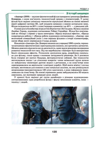 РОЗДІЛ II
------------------------------------------------------------------ З історії шедевра
«Аватар» (2009) — науково-фантастичнийфільм сценаристаі режисераДжеймса
Кемерона, з яким пов’язують технологічний прорив у кінематографі. У цьому
фільмі було задіяно унікальну технологію віртуальної зйомки на основі зміненої
версії цифрової системи ЗБ, щоб поєднати анімацію з живою акторською грою.
Фільм складається на 60% з комп’ютерних елементів і на 40% — з реальних дій.
Головні ролі вблокбастері зіграли СемВортінгтон і ЗоїСалдана. Музику написав
Джеймс Горнер, художник-постановник Роберт Стромберг. Фільм був номінова-
ний на «Оскар» і переміг у трьох категоріях: «Кращі візуальні ефекти», «Краща
операторська робота» і «Краща робота художника-постановника». «Аватар» мав
величезний комерційний успіх і став першим фільмом в історії кінематографа,
касові збори якого перевищили 2 млрд доларів.
Концепцію «Аватара» Дж. Кемероннаписавщеу середині 1990-хроків, черпаю­
чи натхнення з фантастичних і пригодницьких книжок, які прочитаву дитинстві.
Зйомки довелося відкласти аж на десятиліття, адже задум режисера випереджав
розвиток технологій того часу. Під час виробництва «Аватара» було використано
безліч візуальних ефектів. Технологія захоплення руху, розроблена спеціаль­
но для фільму, стала одним з основних інструментів режисера. За її допомоги
були створені всі жителі Пандори, фотореалістичні пейзажі. Цю технологію
застосовували також і до літальних апаратів: члени знімальної групи носили
по майданчику мініатюрні дротові моделі з датчиками, а на комп’ютері вони
перетворювалися на вертольоти і повітряні кораблі. Щоб зняти міміку і погляд
акторів, виготовили для кожного з них спеціальні шоломи, на них розміщували
мікрокамери (використовували 120 штук одночасно), з яких інформація транс­
лювалася на комп’ютер. На основі отриманих даних вибудовувалася ЗБ-модель
персонажа, що відтворює природні рухи людей.
У проекті було задіяно дві групи дизайнерів з різними художниками-
постановниками: одна розробляла флору і фауну мешканців планети, інша —
техніку і людей.
120
 