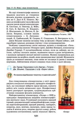 Тема 17-18. Мова і види кіномистецтва
На зорі кінематографа виникла
традиція залучати до створення
фільмів відомих художників, та­
ких як С. Далі й П. Пікассо. М у­
зику до кінофільмів і мультфільмів
писали також відомі композитори:
К. Сен-Санс, А . Онеггер, Д. Мійо,
Е. Саті, Б. Бріттен, П. Хіндеміт,
Д. Шостакович, А . Шнітке, Е. Де­
нисов. Зокрема, з-поміж наших
співвітчизників — Б. Лятошин-
ський, Л. Грабовський, М. Скорик, Є. Станкович, В. Бистряков та ін.
Джон Вільямс написав заглавну тему до фільмів «Зоряні війни», цей
саундтрек ідеально доповнив стрічку і став суперзнаменитим.
Особливу гуманістичну місію виконує музика в кінофільмі «Тита-
нік», увінчаному низкою «Оскарів» (реж. Джеймс Кемерон, композитор
Джеймс Горнер). У кульмінаційному епізоді, коли на лайнері, що по­
топає, публіку охопила паніка, музиканти взяли в руки інструменти,
і залунали прекрасні мелодії високої класики. Музика підтримувала дух
приречених на загибель людей, яких пронизував жах і відчай. Музиканти
грали до останньої хвилини, поки океан не поглинув їх разом з іншими
жертвами. Лейтмотивом вічного кохання стала пісня з цього фільму.
Кадр з кінофільму «Титанік», 1997
Дж. Горнер. Саундтреки з к/ф «Аватар», «Титанік».
Дж. Вільямс. Саундтрек з к/ф «Зоряні війни».
Як музика відображає тематику та ідею фільмів?
Д ля стимулювання кіномистецтва у світі прису­
джують спеціальні кінопремії, проводять кінофести­
валі, що покликані вибрати кращі фільми, оцінити
роботу всіх членів знімальних груп. Кінофестивалі
мають розгорнуті програми, супроводжуються пуб­
лічними показами фільмів-номінантів.
Найпрестижнішу кінонагороду «Оскар» з 1929 р.
присуджує Американська академія кінематографіч­
них мистецтв і наук. Її номінації охоплюють кращий
ігровий, документальний і анімаційний фільми, зокре­
ма короткометражний; кращий режисер, сценарист,
оператор, звук, монтаж, саундтрек, грим; краща чо­
ловіча й жіноча роль, зокрема другого плану, робота
художника-постановника; кращі візуальні ефекти,
121
 