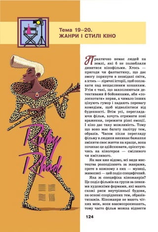 ^ ^ ур а к ти ч н о немає людей на
и І землі, які б не полюбляли
дивитися кінофільми. Хтось —
пригоди чи фантастику, що дає
змогу поринути в незвідані світи,
а хтось — ліричні історії, щоб попла­
кати над нещасливим коханням.
Утім є такі, що захоплюються де­
тективами й бойовиками, аби «по­
лоскотати» нерви, а чимало інших
цінують гумор і надають перевагу
комедіям, щоб відволіктися від
буденності. Втім усі, перегляда­
ючи фільм, хочуть отримати нові
враження, пережити різні емоції.
І кіно дає таку можливість. Тому
що воно має багату палітру тем,
образів. Часом після перегляду
фільму в людини виникає бажання
змінити своє життя на краще, вона
починає це здійснювати, орієнтую­
чись на кіногероя — сміливого
чи кмітливого.
Як вам вже відомо, всі види мис­
тецтва розподіляють за жанрами,
проте в кожному з них — музиці,
живописі — цей поділ специфічний.
Яка ж специфіка кіножанрів?
Це поділ фільмів на групи за певни­
ми художніми формами, які мають
схожі риси внутрішньої будови,
на основі споріднених тем, образів-
типажів. Кіножанри не мають чіт­
ких меж, вони взаємопроникають,
тому часто фільм можна віднести
124
 