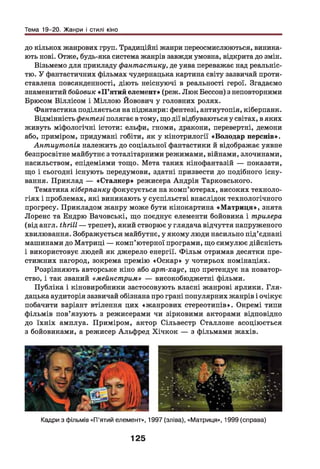 Тема 19-20. Жанри і стилі кіно
до кількох жанрових груп. Традиційні жанри переосмислюються, виника­
ють нові. Отже, будь-яка система жанрів завжди умовна, відкрита до змін.
Візьмемо для прикладу фантастику, де уява переважає над реальніс­
тю. У фантастичних фільмах чудернацька картина світу зазвичай проти­
ставлена повсякденності, діють неіснуючі в реальності герої. Згадаємо
знаменитий бойовик «П ’ятий елемент» (реж. Люк Бессон) з неповторними
Брюсом Віллісом і Міллою Йовович у головних ролях.
Фантастика поділяється напіджанри: фентезі, антиутопія, кіберпанк.
Відмінність фентезі полягає в тому, що дії відбуваються у світах, в яких
живуть міфологічні істоти: ельфи, гноми, дракони, перевертні, демони
або, приміром, придумані гобіти, як у кінотрилогії «Володар перснів».
Антиутопія належить до соціальної фантастики й відображає уявне
безпросвітне майбутнє з тоталітарними режимами, війнами, злочинами,
насильством, епідеміями тощо. Мета таких кінофантазій — показати,
що і сьогодні існують передумови, здатні призвести до подібного існу­
вання. Приклад — «Сталкер» режисера Андрія Тарковського.
Тематика кіберпанку фокусується на комп’ютерах, високих техноло­
гіях і проблемах, які виникають у суспільстві внаслідок технологічного
прогресу. Прикладом жанру може бути кінокартина «М атриця», знята
Лоренс та Ендрю Вачовські, що поєднує елементи бойовика і трилера
(від англ. thrill — трепет), який створює у глядача відчуття напруженого
хвилювання. Зображується майбутнє, у якому люди насильно під’єднані
машинами до Матриці — комп’ютерної програми, що симулює дійсність
і використовує людей як джерело енергії. Ф ільм отримав десятки пре­
стижних нагород, зокрема премію «Оскар» у чотирьох номінаціях.
Розрізняють авторське кіно або арт-хаус, що претендує на новатор­
ство, і так званий «мейнстрим» — високобюджетні фільми.
Публіка і кіновиробники застосовують власні жанрові ярлики. Гля-
дацька аудиторія зазвичай обізнана про грані популярних жанрів і очікує
побачити варіант втілення цих «жанрових стереотипів». Окремі типи
фільмів пов’язують з режисерами чи зірковими акторами відповідно
до їхніх амплуа. Приміром, актор Сільвестр Сталлоне асоціюється
з бойовиками, а режисер Альфред Хічкок — з фільмами жахів.
Кадри з фільмів «П’ятий елемент», 1997 (зліва), «Матриця», 1999 (справа)
125
 