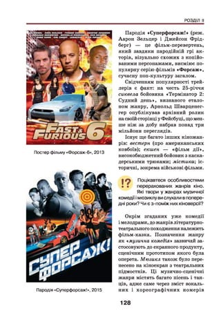 РОЗДІЛ II
Постер фільму «Форсаж-6», 2013
Пародія «Суперфорсаж!», 2015
Пародія «Суперфорсаж!» (реж.
Аарон Зельцер і Джейсон Фрід-
берг) — це фільм-перевертень,
який завдяки пародійній грі ак­
торів, візуально схожих з копійо­
ваними персонажами, висміює по­
пулярну серію фільмів «Ф орсаж »,
сучасну поп-культуру загалом.
Свідченням популярності трей-
лерів є факт: на честь 25-річчя
сиквела бойовика «Термінатор 2:
Судний день», визнаного етало­
ном жанру, Арнольд Шварценег­
гер опублікував архівний ролик
на своїй сторінці у Фейсбуці, що мен­
ше ніж за добу набрав понад три
мільйони переглядів.
Існує ще багато інших кіножан-
рів: вестерн (про американських
ковбоїв); екшен — «ф ільм д ії»,
високобюджетний бойовик з каска­
дерськими трюками; містика', іс­
торичні, зокрема військові фільми.
І О Поцікавтеся особливостями
• • перерахованих жанрів кіно.
Які твори у жанрах музичної
комедії і мюзиклу ви слухали в попере­
дні роки? Чи є з-поміж них кіноверсії?
Окрім згаданих уже комедії
і мелодрами, до жанрів літературно-
театрального походження належить
фільм-казка. Позначення жанру
як « музична комедія» зазвичай за­
стосовують до екранного продукту,
сценічним прототипом якого була
оперета. Мюзикл також було пере­
несено на кіноекран з театральних
підмостків. Ц і музично-сценічні
жанри містять багато пісень і тан­
ців, адже саме через зміст вокаль­
них і хореограф ічних номерів
128
 