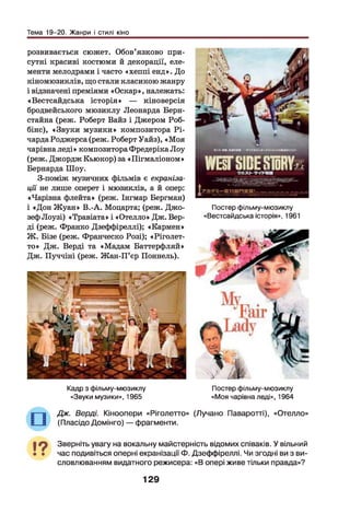 Тема 19-20. Жанри і стилі кіно
розвивається сюжет. Обов’язково при­
сутні красиві костюми й декорації, еле­
менти мелодрами і часто «хеппі енд». До
кіномюзиклів, що стали класикою жанру
і відзначені преміями «Оскар», належать:
«Вестсайдська історія» — кіноверсія
бродвейського мюзиклу Леонарда Берн­
стайна (реж. Роберт Байз і Джером Роб-
бінс), «Звуки музики» композитора Рі-
чарда Роджерса (реж. Роберт Уайз), «М оя
чарівна леді» композитора Фредеріка Лоу
(реж. Джордж Кьюкор) за «Пігмаліоном»
Бернарда Шоу.
З-поміж музичних фільмів є екраніза­
ції не лише оперет і мюзиклів, а й опер:
«Чарівна флейта» (реж. Інгмар Бергман)
і «Дон Ж уан» В.-А. Моцарта; (реж. Джо­
зеф Лоузі) «Травіата» і «Отелло» Дж. Вер-
ді (реж. Франко Дзеффіреллі); «Кармен»
Ж . Бізе (реж. Франческо Розі); «Ріголет-
то» Дж. Верді та «Мадам Баттерфляй»
Дж. Пуччіні (реж. Жан-П’єр Поннель).
Постер фільму-мюзиклу
«Вестсайдська історія», 1961
Кадр з фільму-мюзиклу
«Звуки музики», 1965
Постер фільму-мюзиклу
«Моя чарівна леді», 1964
Дж. Верді. Кіноопери «Ріголетто» (Лучано Паваротті), «Отелло»
(Пласідо Домінго) — фрагменти.
Зверніть увагу на вокальну майстерність відомих співаків. У вільний
час подивіться оперні екранізації Ф. Дзеффіреллі. Чи згодні ви з ви­
словлюванням видатного режисера: «В опері живе тільки правда»?
129
 
