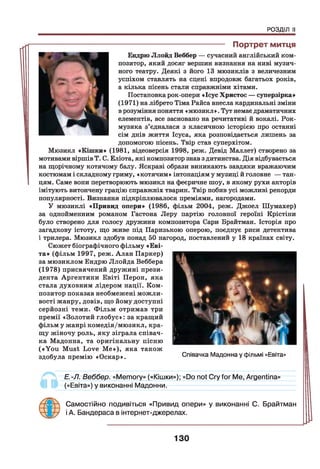 РОЗДІЛ II
---------------------------------------- Портрет митця
Ендрю Ллойд Веббер — сучасний англійський ком­
позитор, який досяг вершин визнання на ниві музич­
ного театру. Деякі з його 13 мюзиклів з величезним
успіхом ставлять на сцені впродовж багатьох років,
а кілька пісень стали справжніми хітами.
Постановка рок-опери «Ісус Христос — суперзірка»
(1971) на лібрето Тіма Райса внесла кардинальні зміни
в розуміння поняття «мюзикл». Тут немає драматичних
елементів, все засновано на речитативі й вокалі. Рок-
музика з’єдналася з класичною історією про останні
сім днів життя Ісуса, яка розповідається лишень за
допомогою пісень. Твір став суперхітом.
Мюзикл «Кішки» (1981, відеоверсія 1998, реж. Девід Маллет) створено за
мотивами віршів Т. С. Еліота, які композитор знав з дитинства. Дія відбувається
на щорічному котячому балу. Яскраві образи виникають завдяки вражаючим
костюмам і складному гриму, «котячим» інтонаціям у музиці й головне — тан-
I цям. Саме вони перетворюють мюзикл на феєричне шоу, в якому рухи акторів
імітують витончену грацію справжніх тварин. Твір побив усі можливі рекорди
популярності. Визнання підкріплювалося преміями, нагородами.
У мюзиклі «Привид опери» (1986, фільм 2004, реж. Джоел Шумахер)
за однойменним романом Гастона Леру партію головної героїні Крістіни
було створено для голосу дружини композитора Сари Брайтман. Історія про
загадкову істоту, що живе під Паризькою оперою, поєднує риси детектива
і трилера. Мюзикл здобув понад 50 нагород, поставлений у 18 країнах світу.
Сюжет біографічного фільму «Еві-
та» (фільм 1997, реж. Алан Паркер)
за мюзиклом Ендрю Ллойда Веббера
(1978) присвячений дружині прези­
дента Аргентини Евіті Перон, яка
стала духовним лідером нації. Ком­
позитор показав необмежені можли­
вості жанру, довів, що йому доступні
серйозні теми. Фільм отримав три
премії «Золотий глобус»: за кращий
фільм у жанрі комедія/мюзикл, кра­
щу жіночу роль, яку зіграла співач­
ка Мадонна, та оригінальну пісню
(«Y o u Must Love М е»), яка також
здобула премію «Оскар».
Е.-Л. Веббер. «Memory» («Кішки»); «Do not Cry for Me, Argentina»
(«Евіта») у виконанні Мадонни.
Самостійно подивіться «Привид опери» у виконанні С. Брайтман
і А. Бандераса в інтернет-джерелах.
Співачка Мадонна у фільмі «Евіта»
130
 