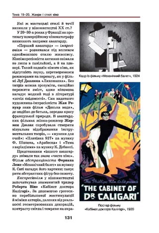 Тема 19-20. Жанри і стилі кіно
Я кі ж мистецькі стилі й течії
виникли у кіномистецтві X X ст.?
У 20-30-х роках у Франції на про­
тивагу комерційному кінематографу
виникають напрями авангарду.
«Перший авангард» — імпресі­
онізм — розвивався під впливом
однойменного стилю живопису.
Кіноімпресіоністи активно знімали
не лише в павільйоні, а й на пле­
нері. Такий недолік німого кіно, як
відсутність звуку, перетворювався
режисерами на перевагу, як у філь­
мі Луї Деллюка «Лихоманка». Без
титрів можна зрозуміти, емоційно
пережити зміст, адже кіномова
нагадує модний тоді в літературі
«потік свідомості». Син видатного
художника-імпресіоніста Жан Ре­
нуар зняв фільм «Донька води»,
де подібно до батька, передав красу
французької природи. В авангард­
них фільмах жінка-режисер Жер­
мен Дюлак спробувала створити
візуальне відображення інстру­
ментальних творів, — «музики для
очей»: «Платівка 927» на музику
Ф . Шопена, «Арабеска» і «Тема
з варіаціями» на музику К. Дебюссі.
Представники «іншого авангар­
ду» знімали так зване «чисте кіно».
Ф ільм абстракціоніста Фернана
Леже «Механічний балет» намузику
В. Саті нагадує його картини: панує
ритм абстрактних фігур без сюжету.
Експресіонізм у кіномистецтві
започаткував знаменитий трилер
Роберта Віне «Кабінет доктора
К алігарі». За допомогою гротеск­
но перебільшеної ж естикуляції
й міміки акторів, далеких від реаль­
ності геометризованих декорацій,
контрасту світла і темряви на екра-
Кадр із фільму«Механічний балет», 1924
*Ркі££ір& ІІ&
'ТНЕ САВІИЕТОТ
Р ? С А П С А Н І *
Постер фільму
«Кабінет доктора Калігарі», 1920
131
 