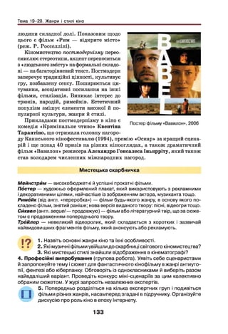 Тема 19-20. Жанри і стилі кіно
людини складної долі. Показовим щодо
цього є фільм «Рим — відкрите місто»
(реж. Р. Росселліні).
Кіномистецтво постмодернізму перео­
смислює стереотипи, акцент переноситься
з «людського змісту» на формальні складо­
ві — на багаторівневий текст. Постмодерн
заперечує традиційні цінності, культивує
гру, позбавлену сенсу. Поширюється ци­
тування, асоціативні посилання на інші
фільми, стилізація. Виникає інтерес до
трюків, пародій, римейків. Естетичний
популізм змішує елементи високої й по­
пулярної культури, жанри й стилі.
Прикладами постмодернізму в кіно є
комедія «Кримінальне чтиво» Квентіна
Тарантіно, що отримала головну нагоро­
ду Каннського кінофестивалю (1994), премію «Оскар» за кращий сцена­
рій і ще понад 40 призів на різних кінооглядах, а також драматичний
фільм «Вавилон» режисера Алехандро Гонсалеса Іньярріту, який також
став володарем численних міжнародних нагород.
Мистецька скарбничка
Мейнстрйм — високобюджетні й успішні прокатні фільми.
Постер — художньо оформлений плакат, який використовують з рекламними
і декоративними цілями, найчастіше із зображенням актора, музиканта тощо.
Римбйк (від англ. «переробка») — фільм будь-якого жанру, в основу якого по­
кладено фільм, знятий раніше; нова версія виданого твору: пісні, відеогри тощо.
Сйквел (англ. sequel — продовжую) — фільм або літературний твір, що за сюже­
том є продовженням попереднього твору.
Трейлер — невеликий відеоролик, який складається з коротких і зазвичай
найвидовищних фрагментів фільму, який анонсують або рекламують.
19 !■ Назвіть основні жанри кіно та їхні особливості.
• • 2. Які музичні фільми увійшли до скарбниці світового кіномистецтва?
3. Які мистецькі стилі знайшли відображення в кінематографі?
4. Професійні випробування (групова робота). Уявіть себе сценаристами
й запропонуйте тему і сюжет для фантастичного кінофільму в жанрі антиуто-
пії, фентезі або кіберпанку. Обговоріть із однокласниками й виберіть разом
найвдаліший варіант. Проведіть конкурс міні-сценаріїв за цим колективно
обраним сюжетом. У журі запросіть незалежних експертів.
5. Попередньо розділіться на кілька експертних груп і подивіться
фільми різних жанрів, насамперед згадані в підручнику. Організуйте
дискусію про роль кіно в епоху Інтернету.
133
 