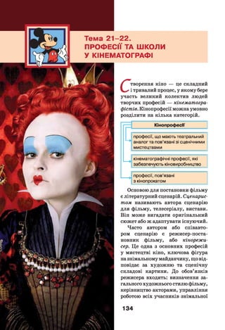 - 22.
Їії ТА ШКОЛИ
ІАТОГРАФІ
С
творення кіно — це складний
і тривалий процес, у якому бере
участь великий колектив людей
творчих професій — кінематогра­
фістів. Кінопрофесії можна умовно
розділити на кілька категорій.
Кінопрофесм
—>
—>
професії, що мають театральний
аналог та пов’язані зі сценічними
мистецтвами
кінематографічні професії, які
забезпечують кіновиробництво
професії, пов’язані
з кінопрокатом
Основою для постановки фільму
є літературний сценарій. Сценарис­
том називають автора сценарію
для фільму, телесеріалу, вистави.
Він може вигадати оригінальний
сюжет або ж адаптувати існуючий.
Часто автором або співавто­
ром сценарію є режисер-поста-
новник фільму, або кінорежи­
сер. Це одна з основних професій
у мистецтві кіно, ключова фігура
на знімальному майданчику, що від­
повідає за художню та сценічну
складові картини. До обов’язків
режисера входять: визначення за­
гального художнього стилю фільму,
керівництво акторами, управління
роботою всіх учасників знімальної
134
 