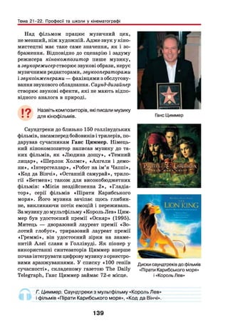 Тема 21-22. Професії та школи у кінематографі
Над фільмом працює музичний цех,
не менший, ніж художній. Адже звук у кіно­
мистецтві має таке саме значення, як і зо­
браження. Відповідно до сценарію і задуму
режисера кінокомпозитор пише музику,
а звукорежисер створює звукові образи, керує
музичними редакторами, звукооператорами
і звукоінженерами — фахівцями з обслугову­
вання звукового обладнання. Саунд-дизайнер
створює звукові ефекти, які не мають відпо­
відного аналога в природі.
19 Назвіть композиторів, які писали музику
• • для кінофільмів. Ганс Циммер
Саундтреки до близько 150 голлівудських
фільмів, насамперед бойовиків і трилерів, по­
дарував сучасникам Ганс Циммер. Німець­
кий кінокомпозитор написав музику до та­
ких фільмів, як «Людина дощ у», «Темний
лицар», «Ш ерлок Х олм с», «Ангели і демо­
ни», «Інтерстеллар», «Робот на ім ’я Чаппі»,
«Код да Вінчі», «Останній самурай», трило­
гії «Бетмен»; також для високобюджетних
фільмів: «М ісія нездійсненна 2 », «Гладіа­
тор», серії фільмів «Пірати Карибського
моря». Його музика зачіпає щось глибин­
не, викликаючи потік емоцій і переживань.
За музику до мультфільму «Король Лев» Цим­
мер був удостоєний премії «Оскар» (1995).
Митець — дворазовий лауреат премії «З о­
лотий глобус», триразовий лауреат премії
«Грем м і», він удостоєний зірки на знаме­
нитій А леї слави в Голлівуді. Як піонер у
використанні синтезаторів Циммер вперше
почав інтегрувати цифрову музику з оркестро­
вими аранжуваннями. У списку «100 геніїв
сучасності», складеному газетою The Daily
Telegraph, Ганс Циммер займає 72-е місце.
Диски саундтреків до фільмів
«Пірати Карибського моря»
і «Король Лев»
Г. Циммер. Саундтреки з мультфільму «Король Лев»
і фільмів «Пірати Карибського моря», «Код да Вінчі».
139
 