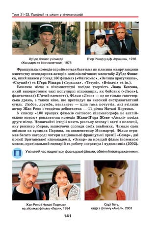 Тема 21-22. Професії та школи у кінематографі
Луї де Фюнес у комедії П’єр Рішар у к/ф «Іграшка», 1976
«Жандарм та інопланетяни», 1978
Французька комедія сприймається багатьма як класика жанру завдяки
мистецтву легендарних акторів-коміків світового масштабу Л у ї де Фюне-
са, який знявсяупонад 150 фільмах («Фантом ас», «Велика прогулянка»,
«Скупий») та П ’єра Рішара («Іграш ка», «Татусі», «Втікачі» та ін.).
Важливе місце в кіномистецтві посідає творчість Люка Бессона,
який використовує такі популярні кіножанри, як бойовик («Л е о н »),
фантастика (« П ’ятий елемент»). Ф ільм «Л еон » — це не тільки гангстер­
ська драма, а також кіно, що претендує на високий екстравагантний
стиль. Любов, дружба, ненависть — ціла гама почуттів, які втілили
актор Жан Рено і тендітна дебютантка — 11-річна Наталі Портман.
У списку «100 кращих фільмів світового кінематографа не англій­
ською мовою» романтична комедія Ж ана-П’єра Ж ене «А м е лі» посіла
друге місце. Незвичайні історії мають реальну основу і взяті з колекції,
яку режисер збирав, записуючи спогади своїх знайомих. Чимало сцен
знімали на вулицях Парижа, на знаменитому Монмартрі. Ф ільм отри­
мав багато нагород: чотири національні французькі премії «Сезар», дві
премії Британської кіноакадемії, «Оскар» за кращий фільм іноземною
мовою, оригінальний сценарій та роботу оператора і художників (2002).
Жан Рено і Наталі Портман Одрі Тоту,
на зйомках фільму «Леон», 1994 кадр з фільму «Амелі», 2001
141
 